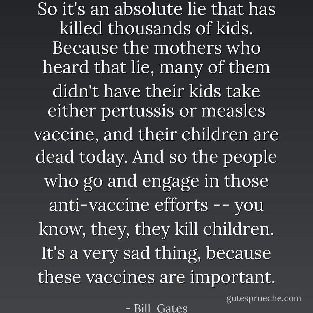 So it's an absolute lie that has killed thousands of kids. Because the mothers who heard that lie, many of them didn't have their kids take either pertussis or measles vaccine, and their children are dead today. And so the people who go and engage in those anti-vaccine efforts -- you know, they, they kill children. It's a very sad thing, because these vaccines are important. - Bill  Gates
