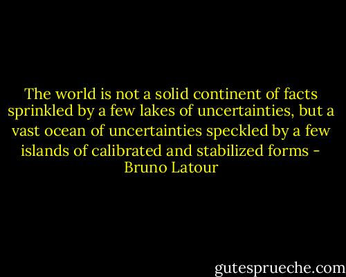 The world is not a solid continent of facts sprinkled by a few lakes of uncertainties, but a vast ocean of uncertainties speckled by a few islands of calibrated and stabilized forms - Bruno Latour
