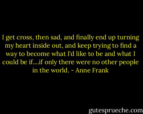 I get cross, then sad, and finally end up turning my heart inside out, and keep trying to find a way to become what I'd like to be and what I could be if....if only there were no other people in the world. - Anne Frank