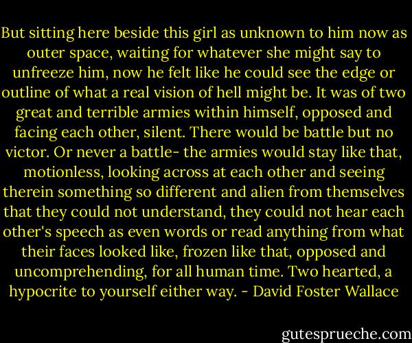 But sitting here beside this girl as unknown to him now as outer space, waiting for whatever she might say to unfreeze him, now he felt like he could see the edge or outline of what a real vision of hell might be. It was of two great and terrible armies within himself, opposed and facing each other, silent. There would be battle but no victor. Or never a battle- the armies would stay like that, motionless, looking across at each other and seeing therein something so different and alien from themselves that they could not understand, they could not hear each other's speech as even words or read anything from what their faces looked like, frozen like that, opposed and uncomprehending, for all human time. Two hearted, a hypocrite to yourself either way. - David Foster Wallace