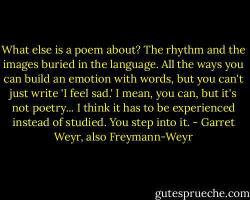 What else is a poem about?<br />The rhythm and the images buried in the language. All the ways you can build an emotion with words, but you can't just write 'I feel sad.' I mean, you can, but it's not poetry... I think it has to be experienced instead of studied. You step into it. - Garret Weyr, also Freymann-Weyr