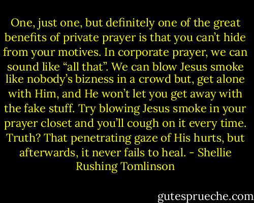 One, just one, but definitely one of the great benefits of private prayer is that you can’t hide from your motives. In corporate prayer, we can sound like “all that”. We can blow Jesus smoke like nobody’s bizness in a crowd but, get alone with Him, and He won’t let you get away with the fake stuff. Try blowing Jesus smoke in your prayer closet and you’ll cough on it every time. Truth? That penetrating gaze of His hurts, but afterwards, it never fails to heal. - Shellie Rushing Tomlinson