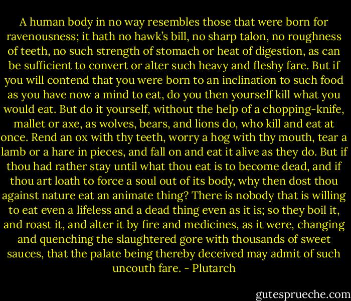 A human body in no way resembles those that were born for ravenousness; it hath no hawk’s bill, no sharp talon, no roughness of teeth, no such strength of stomach or heat of digestion, as can be sufficient to convert or alter such heavy and fleshy fare. But if you will contend that you were born to an inclination to such food as you have now a mind to eat, do you then yourself kill what you would eat. But do it yourself, without the help of a chopping-knife, mallet or axe, as wolves, bears, and lions do, who kill and eat at once. Rend an ox with thy teeth, worry a hog with thy mouth, tear a lamb or a hare in pieces, and fall on and eat it alive as they do. But if thou had rather stay until what thou eat is to become dead, and if thou art loath to force a soul out of its body, why then dost thou against nature eat an animate thing? There is nobody that is willing to eat even a lifeless and a dead thing even as it is; so they boil it, and roast it, and alter it by fire and medicines, as it were, changing and quenching the slaughtered gore with thousands of sweet sauces, that the palate being thereby deceived may admit of such uncouth fare. - Plutarch