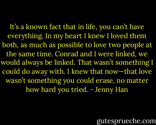 It’s a known fact that in life, you can’t have everything. In my heart I knew I loved them both, as much as possible to love two people at the same time. Conrad and I were linked, we would always be linked. That wasn’t something I could do away with. I knew that now—that love wasn’t something you could erase, no matter how hard you tried. - Jenny Han
