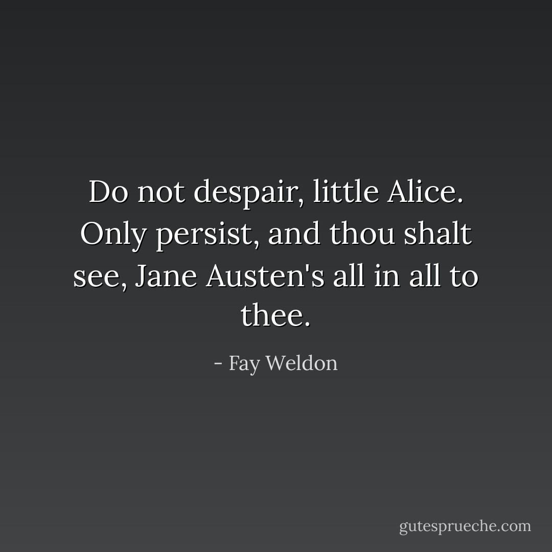 Do not despair, little Alice. Only persist, and thou shalt see, Jane Austen's all in all to thee. - Fay Weldon