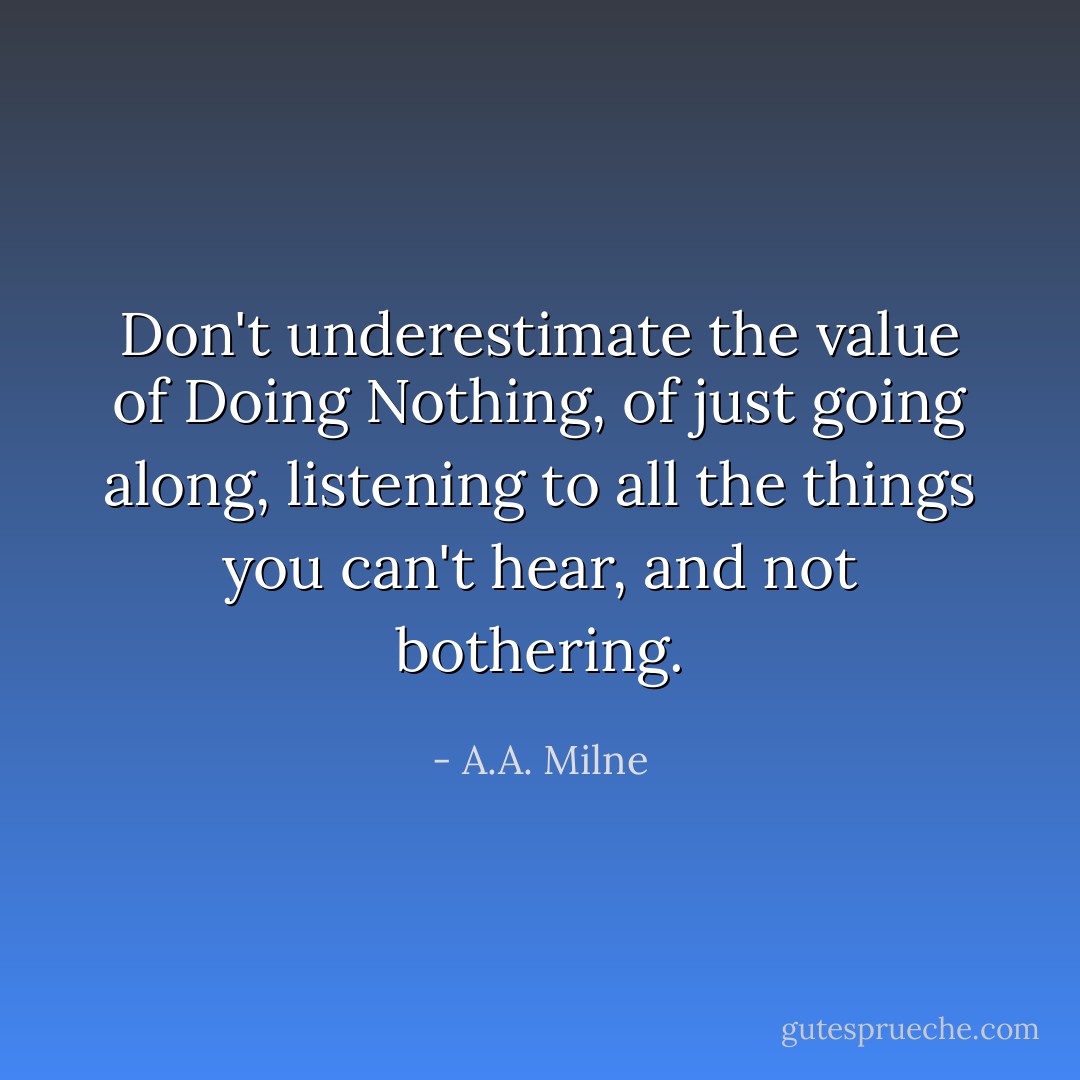 Don't underestimate the value of Doing Nothing, of just going along, listening to all the things you can't hear, and not bothering. - A.A. Milne