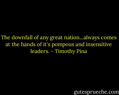 The downfall of any great nation...always comes at the hands of it's pompous and insensitive leaders. - Timothy Pina