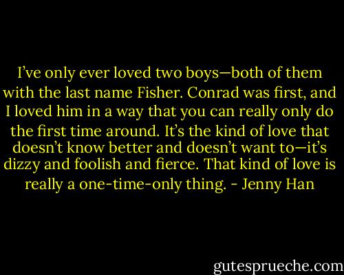 I’ve only ever loved two boys—both of them with the last name Fisher. Conrad was first, and I loved him in a way that you can really only do the first time around. It’s the kind of love that doesn’t know better and doesn’t want to—it’s dizzy and foolish and fierce. That kind of love is really a one-time-only thing. - Jenny Han