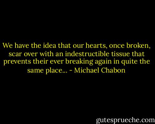 We have the idea that our hearts, once broken, scar over with an indestructible tissue that prevents their ever breaking again in quite the same place... - Michael Chabon