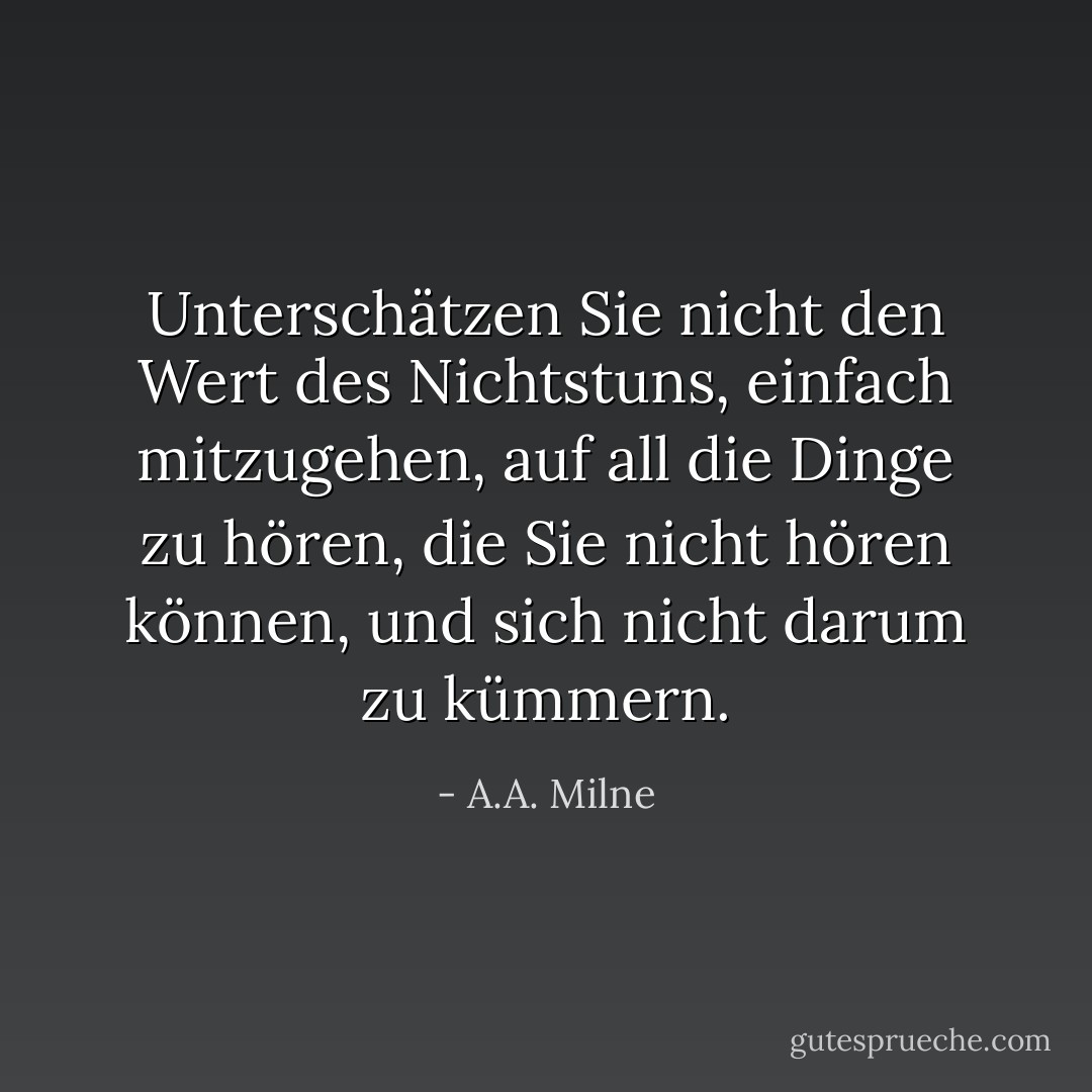 Unterschätzen Sie nicht den Wert des Nichtstuns, einfach mitzugehen, auf all die Dinge zu hören, die Sie nicht hören können, und sich nicht darum zu kümmern. - A.A. Milne<
