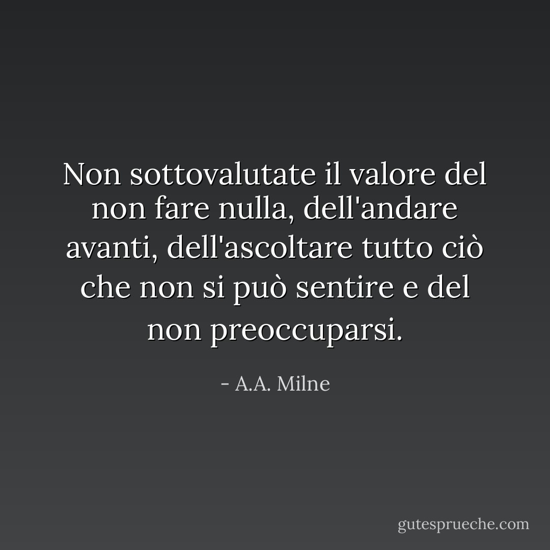Non sottovalutate il valore del non fare nulla, dell'andare avanti, dell'ascoltare tutto ciò che non si può sentire e del non preoccuparsi. - A.A. Milne
