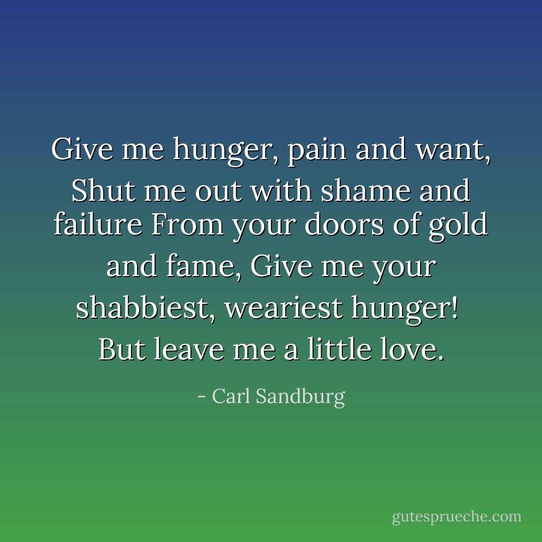Give me hunger, pain and want,<br />Shut me out with shame and failure<br />From your doors of gold and fame,<br />Give me your shabbiest, weariest hunger!<br /><br />But leave me a little love. - Carl Sandburg