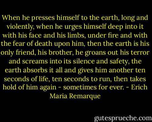 When he presses himself to the earth, long and violently, when he urges himself deep into it with his face and his limbs, under fire and with the fear of death upon him, then the earth is his only friend, his brother, he groans out his terror and screams into its silence and safety, the earth absorbs it all and gives him another ten seconds of life, ten seconds to run, then takes hold of him again - sometimes for ever. - Erich Maria Remarque