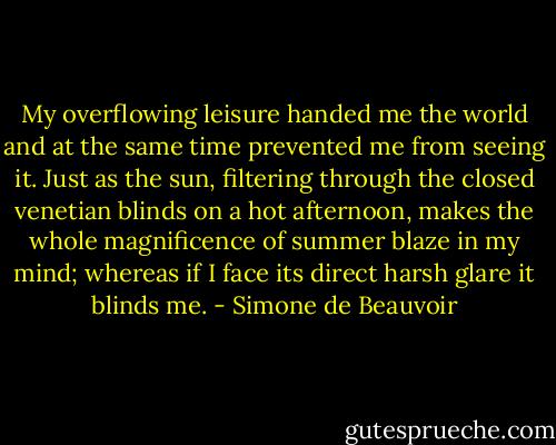 My overflowing leisure handed me the world and at the same time prevented me from seeing it. Just as the sun, filtering through the closed venetian blinds on a hot afternoon, makes the whole magnificence of summer blaze in my mind; whereas if I face its direct harsh glare it blinds me. - Simone de Beauvoir