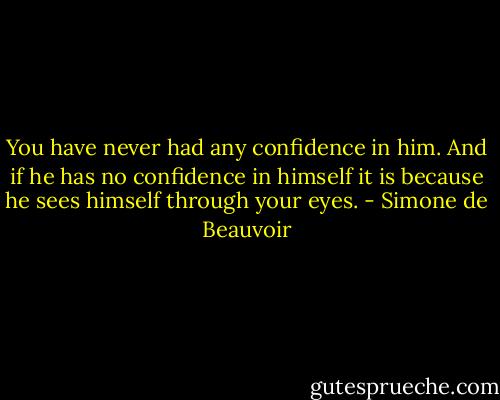 You have never had any confidence in him. And if he has no confidence in himself it is because he sees himself through your eyes. - Simone de Beauvoir