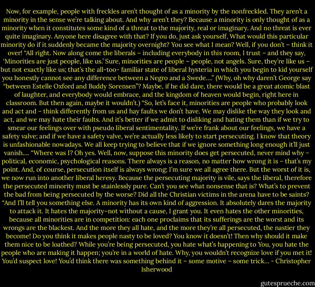 Now, for example, people with freckles aren’t thought of as a minority by the nonfreckled. They aren’t a minority in the sense we’re talking about. And why aren’t they? Because a minority is only thought of as a minority when it constitutes some kind of a threat to the majority, real or imaginary. And no threat is ever quite imaginary. Anyone here disagree with that? If you do, just ask yourself, What would this particular minority do if it suddenly became the majority overnight? You see what I mean? Well, if you don’t – think it over!<br />“All right. Now along come the liberals – including everybody in this room, I trust – and they say, ‘Minorities are just people, like us.’ Sure, minorities are people – people, not angels. Sure, they’re like us – but not exactly like us; that’s the all-too- familiar state of liberal hysteria in which you begin to kid yourself you honestly cannot see any difference between a Negro and a Swede….” (Why, oh why daren’t George say “between Estelle Oxford and Buddy Sorensen”? Maybe, if he did dare, there would be a great atomic blast of laughter, and everybody would embrace, and the kingdom of heaven would begin, right here in classroom. But then again, maybe it wouldn’t.)<br />“So, let’s face it, minorities are people who probably look and act and – think differently from us and hay faults we don’t have. We may dislike the way they look and act, and we may hate their faults. And it’s better if we admit to disliking and hating them than if we try to smear our feelings over with pseudo liberal sentimentality. If we’re frank about our feelings, we have a safety valve; and if we have a safety valve, we’re actually less likely to start persecuting. I know that theory is unfashionable nowadays. We all keep trying to believe that if we ignore something long enough it’ll just vanish….<br />“Where was I? Oh yes. Well, now, suppose this minority does get persecuted, never mind why – political, economic, psychological reasons. There always is a reason, no matter how wrong it is – that’s my point. And, of course, persecution itself is always wrong; I’m sure we all agree there. But the worst of it is, we now run into another liberal heresy. Because the persecuting majority is vile, says the liberal, therefore the persecuted minority must be stainlessly pure. Can’t you see what nonsense that is? What’s to prevent the bad from being persecuted by the worse? Did all the Christian victims in the arena have to be saints?<br />“And I’ll tell you something else. A minority has its own kind of aggression. It absolutely dares the majority to attack it. It hates the majority–not without a cause, I grant you. It even hates the other minorities, because all minorities are in competition: each one proclaims that its sufferings are the worst and its wrongs are the blackest. And the more they all hate, and the more they’re all persecuted, the nastier they become! Do you think it makes people nasty to be loved? You know it doesn’t! Then why should it make them nice to be loathed? While you’re being persecuted, you hate what’s happening to You, you hate the people who are making it happen; you’re in a world of hate. Why, you wouldn’t recognize love if you met it! You’d suspect love! You’d think there was something behind it – some motive – some trick… - Christopher Isherwood