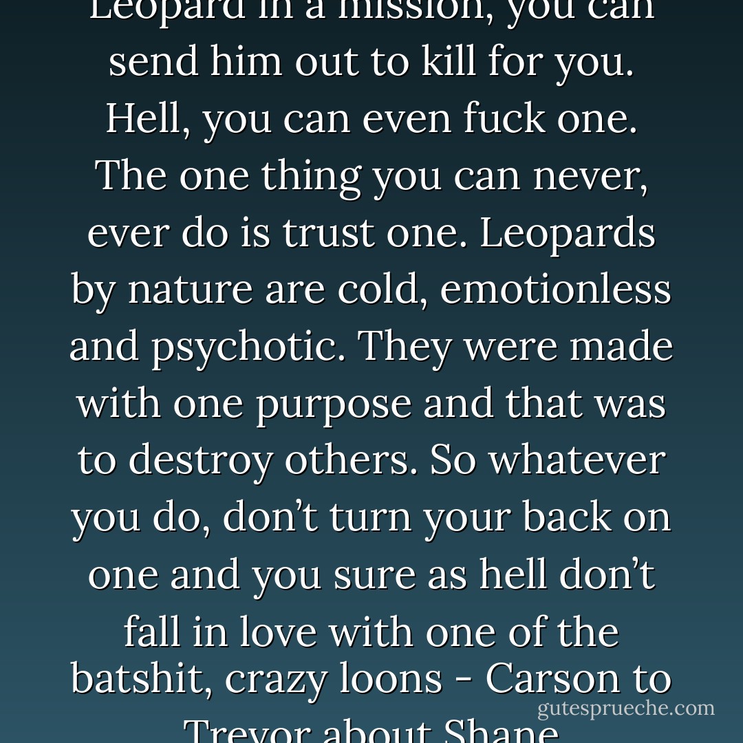 Get this straight, you can use a Leopard in a mission, you can send him out to kill for you. Hell, you can even fuck one. The one thing you can never, ever do is trust one. Leopards by nature are cold, emotionless and psychotic. They were made with one purpose and that was to destroy others. So whatever you do, don’t turn your back on one and you sure as hell don’t fall in love with one of the batshit, crazy loons - Carson to Trevor about Shane - Stephani Hecht