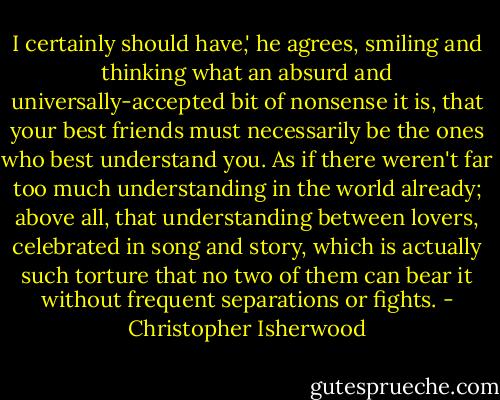 I certainly should have,' he agrees, smiling and thinking what an absurd and universally-accepted bit of nonsense it is, that your best friends must necessarily be the ones who best understand you. As if there weren't far too much understanding in the world already; above all, that understanding between lovers, celebrated in song and story, which is actually such torture that no two of them can bear it without frequent separations or fights. - Christopher Isherwood