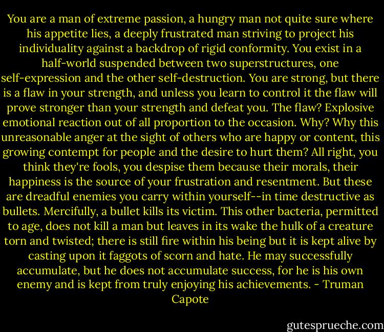 You are a man of extreme passion, a hungry man not quite sure where his appetite lies, a deeply frustrated man striving to project his individuality against a backdrop of rigid conformity. You exist in a half-world suspended between two superstructures, one self-expression and the other self-destruction. You are strong, but there is a flaw in your strength, and unless you learn to control it the flaw will prove stronger than your strength and defeat you. The flaw? Explosive emotional reaction out of all proportion to the occasion. Why? Why this unreasonable anger at the sight of others who are happy or content, this growing contempt for people and the desire to hurt them? All right, you think they're fools, you despise them because their morals, their happiness is the source of your frustration and resentment. But these are dreadful enemies you carry within yourself--in time destructive as bullets. Mercifully, a bullet kills its victim. This other bacteria, permitted to age, does not kill a man but leaves in its wake the hulk of a creature torn and twisted; there is still fire within his being but it is kept alive by casting upon it faggots of scorn and hate. He may successfully accumulate, but he does not accumulate success, for he is his own enemy and is kept from truly enjoying his achievements. - Truman Capote