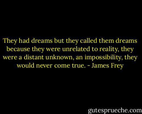 They had dreams but they called them dreams because they were unrelated to reality, they were a distant unknown, an impossibility, they would never come true. - James Frey