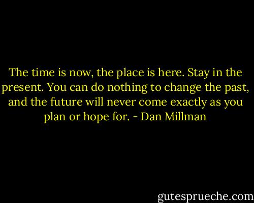 The time is now, the place is here. Stay in the present. You can do nothing to change the past, and the future will never come exactly as you plan or hope for. - Dan Millman