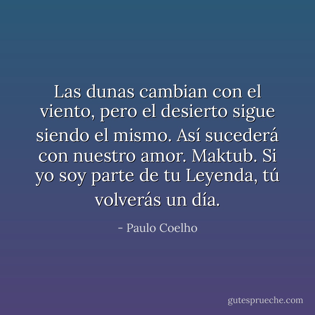 Las dunas cambian con el viento, pero el desierto sigue siendo el mismo. Así sucederá con nuestro amor. Maktub. Si yo soy parte de tu Leyenda, tú volverás un día. - Paulo Coelho