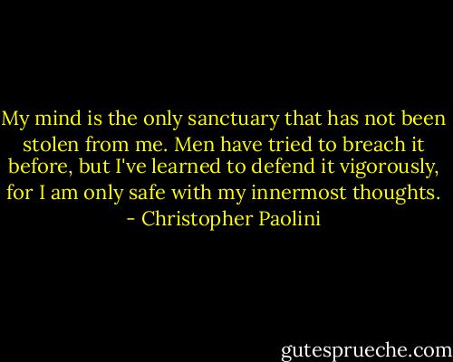 My mind is the only sanctuary that has not been stolen from me. Men have tried to breach it before, but I've learned to defend it vigorously, for I am only safe with my innermost thoughts. - Christopher Paolini