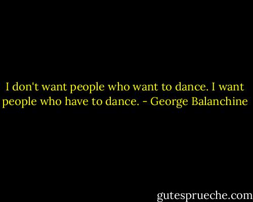 I don't want people who want to dance. I want people who have to dance. - George Balanchine