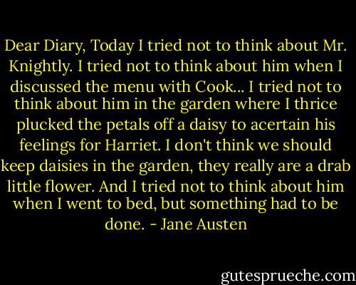 Dear Diary, Today I tried not to think about Mr. Knightly. I tried not to think about him when I discussed the menu with Cook... I tried not to think about him in the garden where I thrice plucked the petals off a daisy to acertain his feelings for Harriet. I don't think we should keep daisies in the garden, they really are a drab little flower. And I tried not to think about him when I went to bed, but something had to be done. - Jane Austen