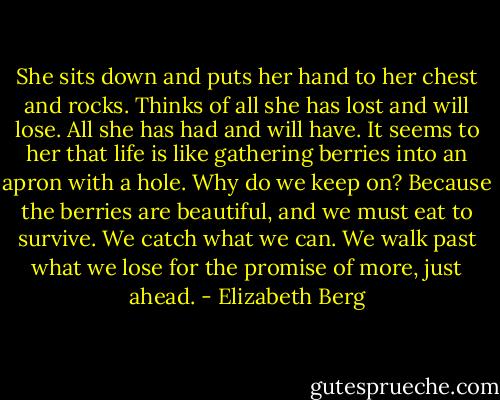 She sits down and puts her hand to her chest and rocks. Thinks of all she has lost and will lose. All she has had and will have. It seems to her that life is like gathering berries into an apron with a hole. Why do we keep on? Because the berries are beautiful, and we must eat to survive. We catch what we can. We walk past what we lose for the promise of more, just ahead. - Elizabeth Berg