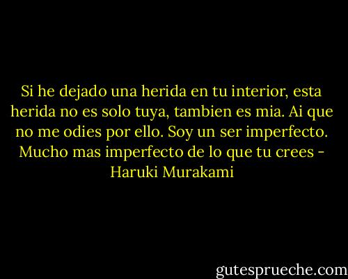 Si he dejado una herida en tu interior, esta herida no es solo tuya, tambien es mia. Ai que no me odies por ello. Soy un ser imperfecto. Mucho mas imperfecto de lo que tu crees - Haruki Murakami