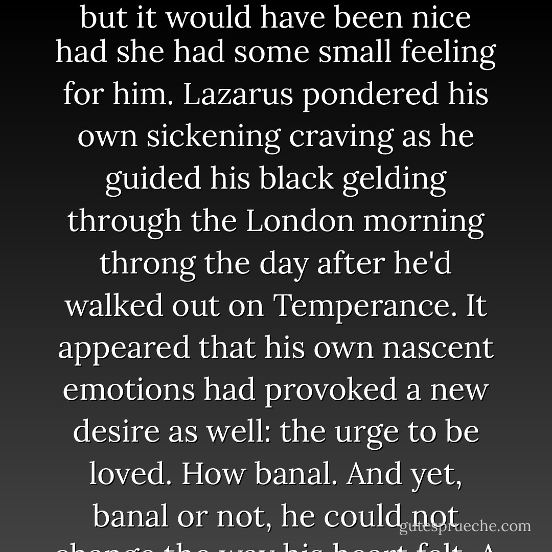 Lazarus had never thought of himself as lovable. Therefore it should come as no shock at all that Temperance did not, in fact, love him. No, not a shock... but it would have been nice had she had some small feeling for him.<br />Lazarus pondered his own sickening craving as he guided his black gelding through the London morning throng the day after he'd walked out on Temperance. It appeared that his own nascent emotions had provoked a new desire as well: the urge to be loved. How banal. And yet, banal or not, he could not change the way his heart felt.<br />A corner of his mouth quirked up humorlessly. It seemed he must be like other men after all. - Elizabeth Hoyt