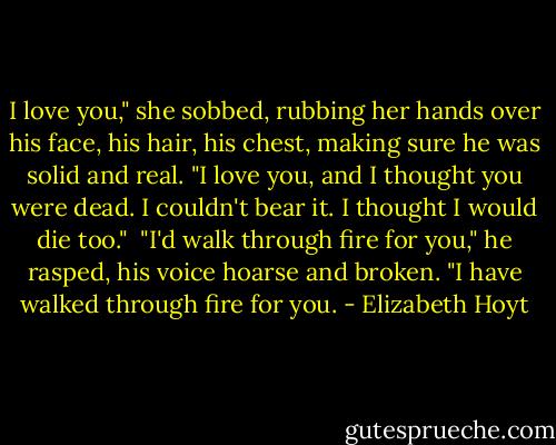 I love you," she sobbed, rubbing her hands over his face, his hair, his chest, making sure he was solid and real. "I love you, and I thought you were dead. I couldn't bear it. I thought I would die too."<br /><br />"I'd walk through fire for you," he rasped, his voice hoarse and broken. "I have walked through fire for you. - Elizabeth Hoyt
