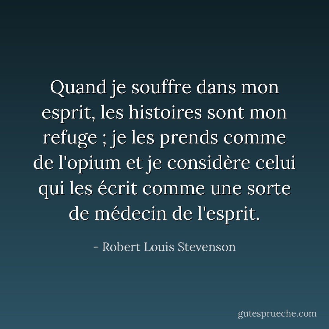 Quand je souffre dans mon esprit, les histoires sont mon refuge ; je les prends comme de l'opium et je considère celui qui les écrit comme une sorte de médecin de l'esprit. - Robert Louis Stevenson