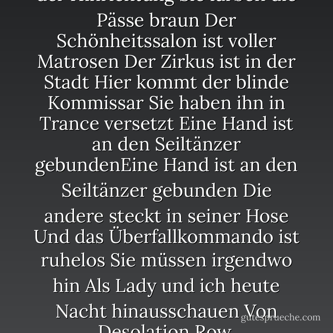 Sie verkaufen Postkarten von der Hinrichtung<br />Sie färben die Pässe braun Der Schönheitssalon ist voller Matrosen<br />Der Zirkus ist in der Stadt<br />Hier kommt der blinde Kommissar<br />Sie haben ihn in Trance versetzt<br />Eine Hand ist an den Seiltänzer gebundenEine Hand ist an den Seiltänzer gebunden<br />Die andere steckt in seiner Hose<br />Und das Überfallkommando ist ruhelos<br />Sie müssen irgendwo hin<br />Als Lady und ich heute Nacht hinausschauen<br />Von Desolation Row. - Bob Dylan<