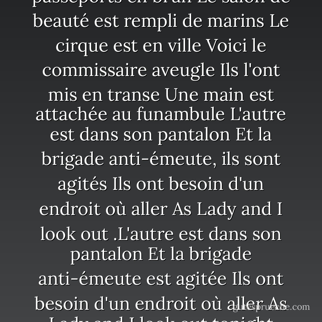 Ils vendent des cartes postales de la pendaison<br />Ils peignent les passeports en brun Le salon de beauté est rempli de marins<br />Le cirque est en ville<br />Voici le commissaire aveugle<br />Ils l'ont mis en transe<br />Une main est attachée au funambule<br />L'autre est dans son pantalon<br />Et la brigade anti-émeute, ils sont agités<br />Ils ont besoin d'un endroit où aller<br />As Lady and I look out<br />.L'autre est dans son pantalon<br />Et la brigade anti-émeute est agitée<br />Ils ont besoin d'un endroit où aller<br />As Lady and I look out tonight<br />From Desolation Row. - Bob Dylan