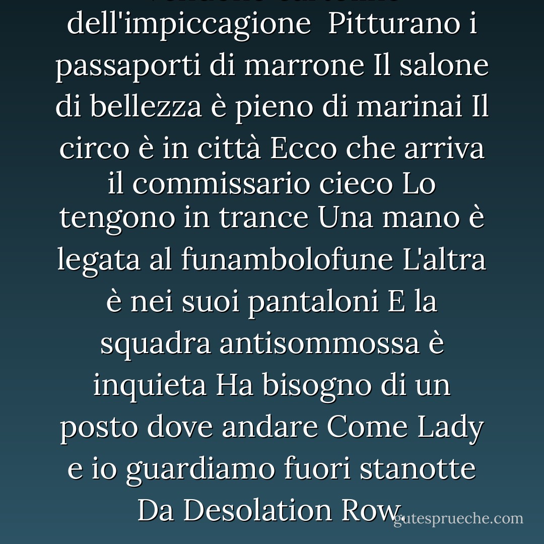 Vendono cartoline dell'impiccagione <br />Pitturano i passaporti di marrone Il salone di bellezza è pieno di marinai<br />Il circo è in città<br />Ecco che arriva il commissario cieco<br />Lo tengono in trance<br />Una mano è legata al funambolofune<br />L'altra è nei suoi pantaloni<br />E la squadra antisommossa è inquieta<br />Ha bisogno di un posto dove andare<br />Come Lady e io guardiamo fuori stanotte<br />Da Desolation Row. - Bob Dylan