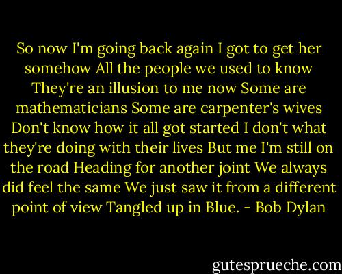 So now I'm going back again<br />I got to get her somehow<br />All the people we used to know<br />They're an illusion to me now<br />Some are mathematicians<br />Some are carpenter's wives<br />Don't know how it all got started<br />I don't what they're doing with their lives<br />But me I'm still on the road<br />Heading for another joint<br />We always did feel the same<br />We just saw it from a different point of view<br />Tangled up in Blue. - Bob Dylan