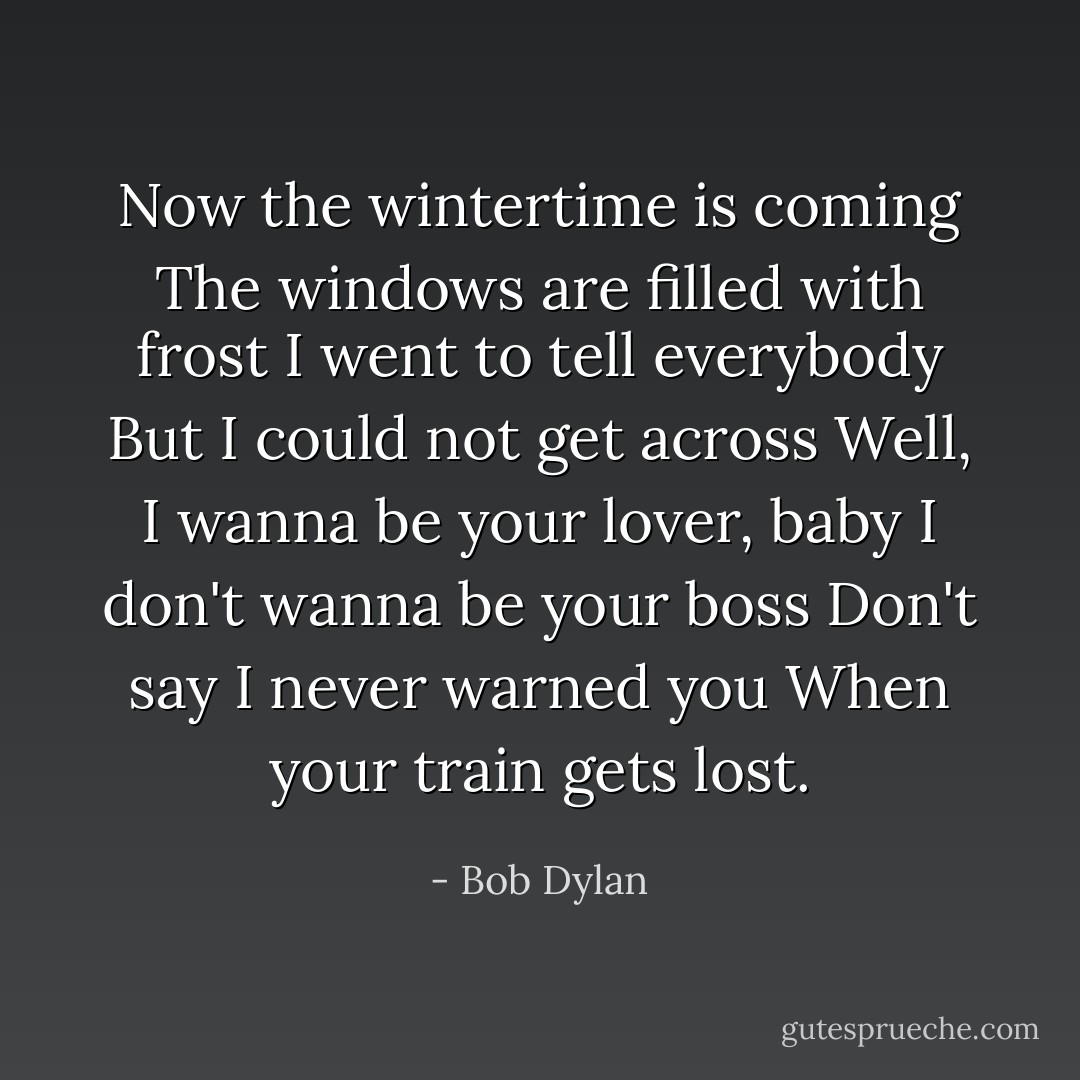 Now the wintertime is coming<br />The windows are filled with frost<br />I went to tell everybody<br />But I could not get across<br />Well, I wanna be your lover, baby<br />I don't wanna be your boss<br />Don't say I never warned you<br />When your train gets lost. - Bob Dylan