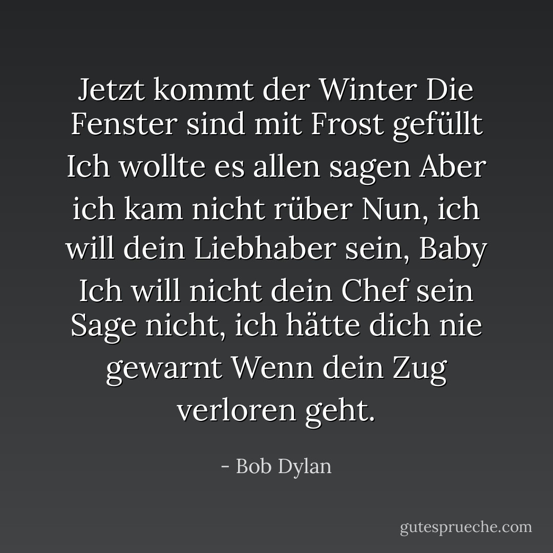 Jetzt kommt der Winter<br />Die Fenster sind mit Frost gefüllt<br />Ich wollte es allen sagen<br />Aber ich kam nicht rüber<br />Nun, ich will dein Liebhaber sein, Baby<br />Ich will nicht dein Chef sein<br />Sage nicht, ich hätte dich nie gewarnt<br />Wenn dein Zug verloren geht. - Bob Dylan<