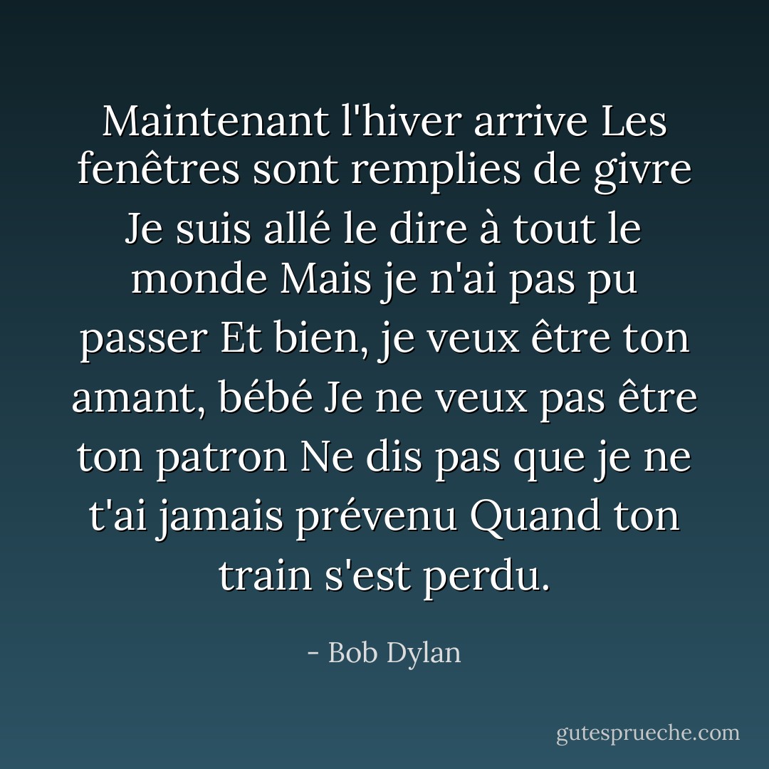 Maintenant l'hiver arrive<br />Les fenêtres sont remplies de givre<br />Je suis allé le dire à tout le monde<br />Mais je n'ai pas pu passer<br />Et bien, je veux être ton amant, bébé<br />Je ne veux pas être ton patron<br />Ne dis pas que je ne t'ai jamais prévenu<br />Quand ton train s'est perdu. - Bob Dylan