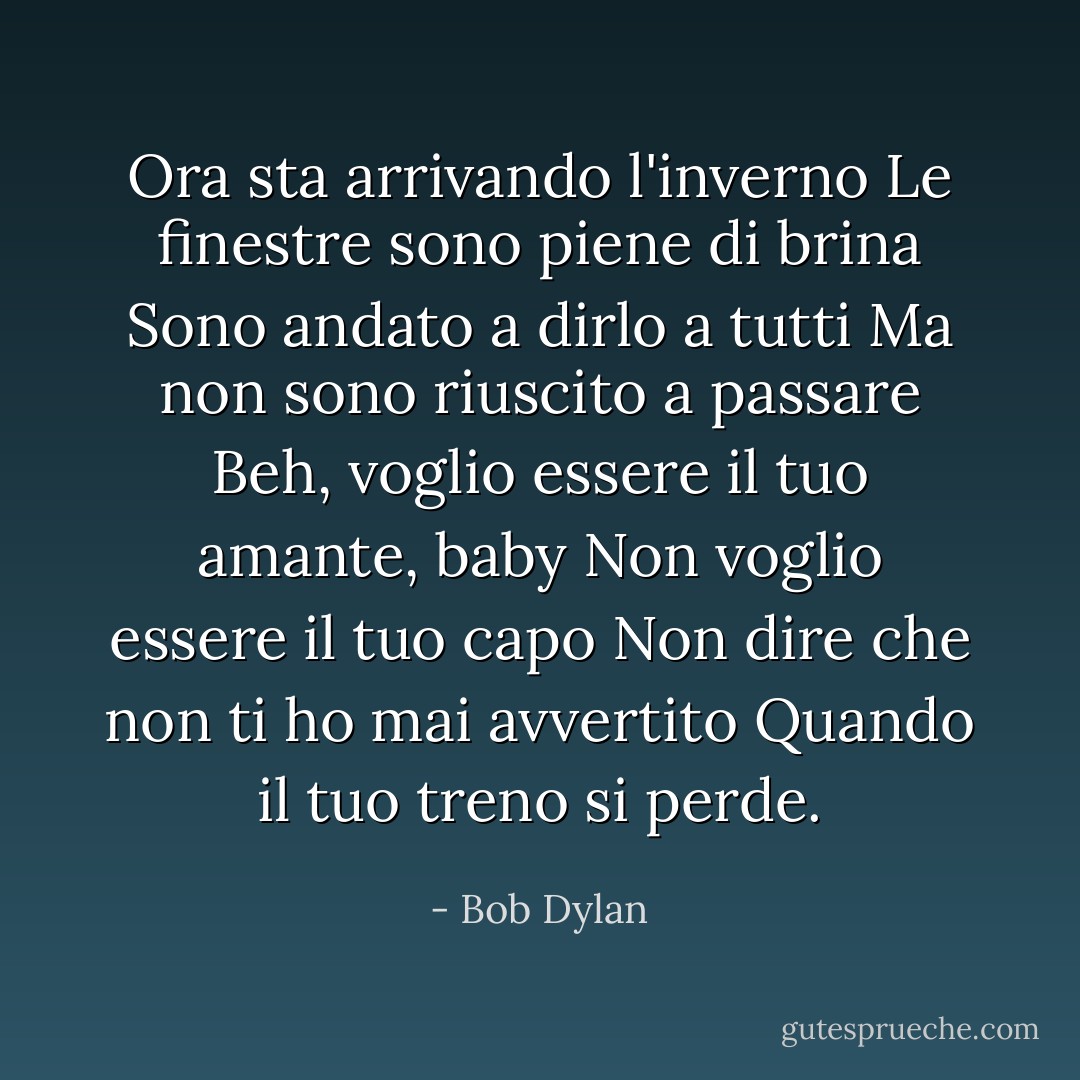 Ora sta arrivando l'inverno<br />Le finestre sono piene di brina<br />Sono andato a dirlo a tutti<br />Ma non sono riuscito a passare<br />Beh, voglio essere il tuo amante, baby<br />Non voglio essere il tuo capo<br />Non dire che non ti ho mai avvertito<br />Quando il tuo treno si perde. - Bob Dylan