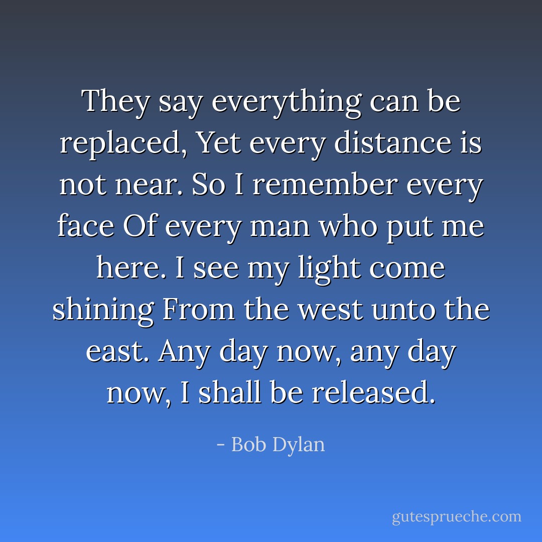 They say everything can be replaced,<br />Yet every distance is not near.<br />So I remember every face<br />Of every man who put me here.<br />I see my light come shining<br />From the west unto the east.<br />Any day now, any day now,<br />I shall be released. - Bob Dylan