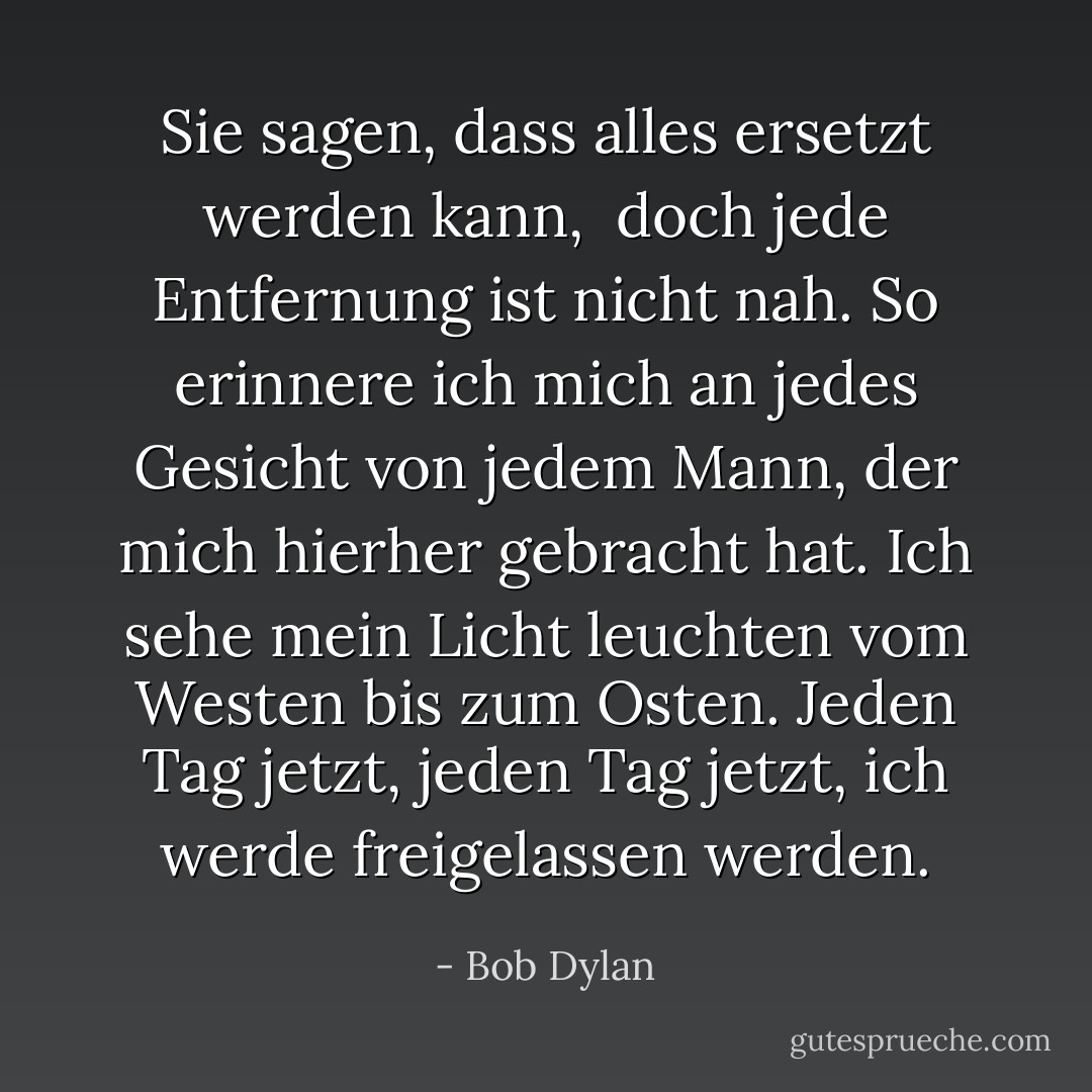 Sie sagen, dass alles ersetzt werden kann,<br /> doch jede Entfernung ist nicht nah.<br />So erinnere ich mich an jedes Gesicht<br />von jedem Mann, der mich hierher gebracht hat.<br />Ich sehe mein Licht leuchten<br />vom Westen bis zum Osten.<br />Jeden Tag jetzt, jeden Tag jetzt,<br />ich werde freigelassen werden. - Bob Dylan<