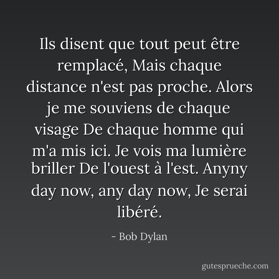 Ils disent que tout peut être remplacé,<br />Mais chaque distance n'est pas proche.<br />Alors je me souviens de chaque visage<br />De chaque homme qui m'a mis ici.<br />Je vois ma lumière briller<br />De l'ouest à l'est.<br />Anyny day now, any day now,<br />Je serai libéré. - Bob Dylan
