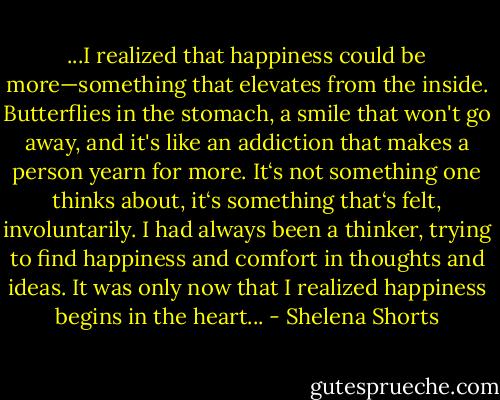 ...I realized that happiness could be more—something that elevates from the inside. Butterflies in the stomach, a smile that won't go away, and it's like an addiction that makes a person yearn for more. It‘s not something one thinks about, it‘s something that‘s felt, involuntarily.<br />I had always been a thinker, trying to find happiness and comfort in thoughts and ideas. It was only now that I realized happiness begins in the heart... - Shelena Shorts