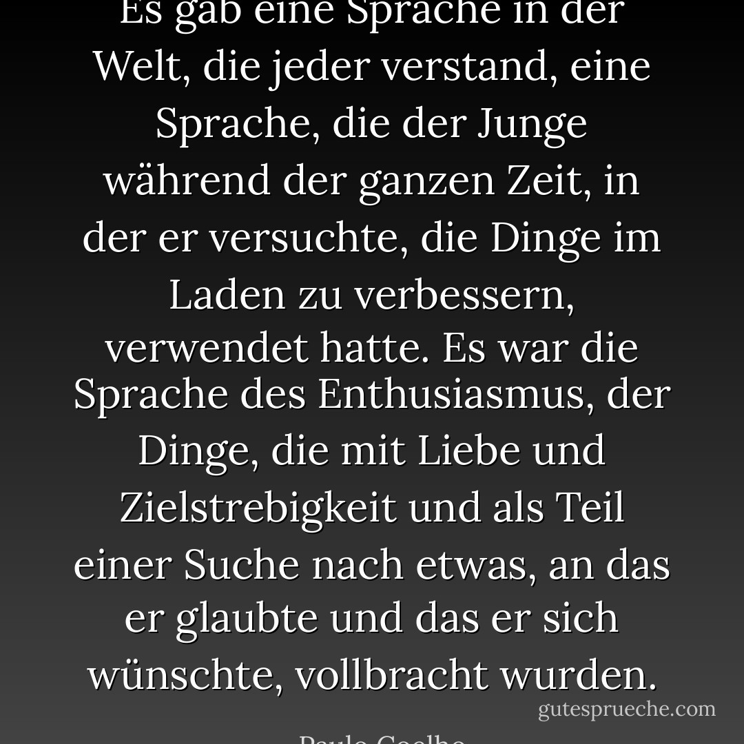 Es gab eine Sprache in der Welt, die jeder verstand, eine Sprache, die der Junge während der ganzen Zeit, in der er versuchte, die Dinge im Laden zu verbessern, verwendet hatte. Es war die Sprache des Enthusiasmus, der Dinge, die mit Liebe und Zielstrebigkeit und als Teil einer Suche nach etwas, an das er glaubte und das er sich wünschte, vollbracht wurden. - Paulo Coelho<