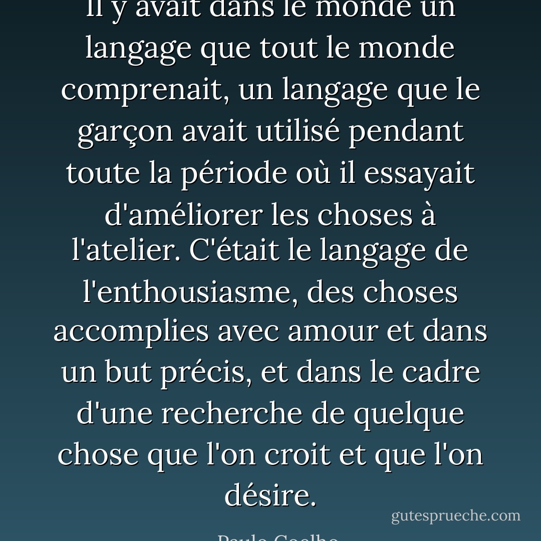 Il y avait dans le monde un langage que tout le monde comprenait, un langage que le garçon avait utilisé pendant toute la période où il essayait d'améliorer les choses à l'atelier. C'était le langage de l'enthousiasme, des choses accomplies avec amour et dans un but précis, et dans le cadre d'une recherche de quelque chose que l'on croit et que l'on désire. - Paulo Coelho