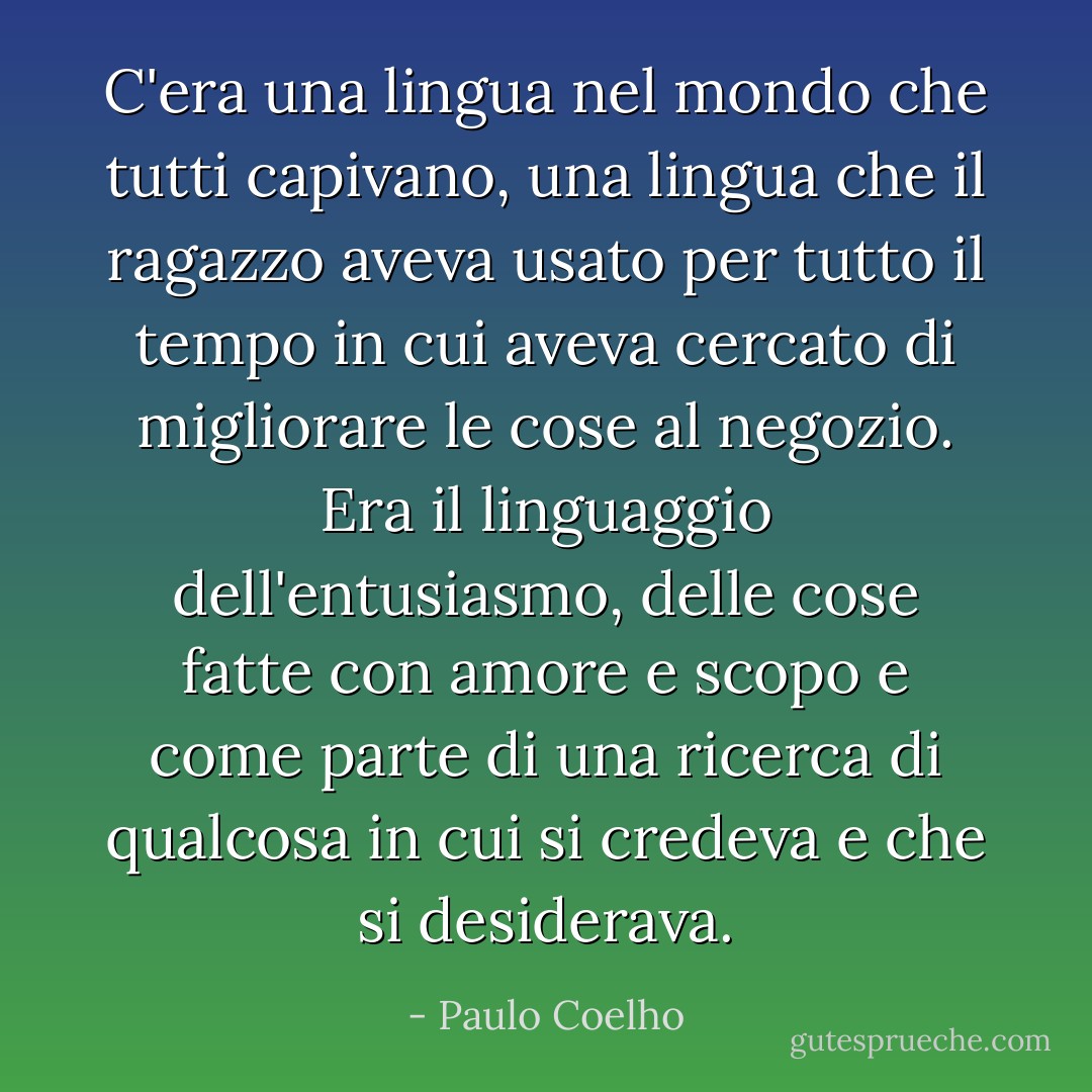 C'era una lingua nel mondo che tutti capivano, una lingua che il ragazzo aveva usato per tutto il tempo in cui aveva cercato di migliorare le cose al negozio. Era il linguaggio dell'entusiasmo, delle cose fatte con amore e scopo e come parte di una ricerca di qualcosa in cui si credeva e che si desiderava. - Paulo Coelho