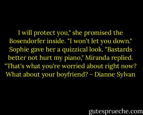 I will protect you," she promised the Bosendorfer inside. "I won't let you down."<br />Sophie gave her a quizzical look.<br />"Bastards better not hurt my piano," Miranda replied.<br />"That's what you're worried about right now? What about your boyfriend? - Dianne Sylvan